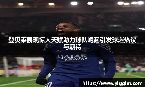 登贝莱展现惊人天赋助力球队崛起引发球迷热议与期待